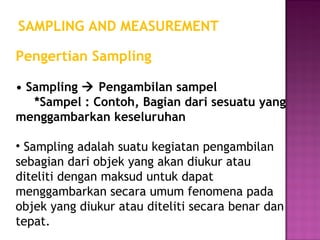 SAMPLING AND MEASUREMENT

Pengertian Sampling

• Sampling  Pengambilan sampel
   *Sampel : Contoh, Bagian dari sesuatu yang
menggambarkan keseluruhan

• Sampling adalah suatu kegiatan pengambilan
sebagian dari objek yang akan diukur atau
diteliti dengan maksud untuk dapat
menggambarkan secara umum fenomena pada
objek yang diukur atau diteliti secara benar dan
tepat.
 