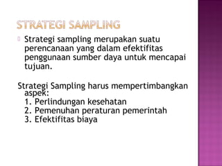   Strategi sampling merupakan suatu
    perencanaan yang dalam efektifitas
    penggunaan sumber daya untuk mencapai
    tujuan.

Strategi Sampling harus mempertimbangkan
  aspek:
  1. Perlindungan kesehatan
  2. Pemenuhan peraturan pemerintah
  3. Efektifitas biaya
 