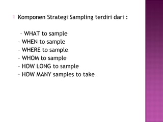   Komponen Strategi Sampling terdiri dari :

     – WHAT to sample
    – WHEN to sample
    – WHERE to sample
    – WHOM to sample
    – HOW LONG to sample
    – HOW MANY samples to take
 