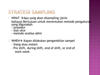    WHAT Apa yang akan disampling (jenis
    bahaya) Bertujuan untuk menentukan metode pengukuran
    yang digunakan
    - prosedur
    - alat ukur
    - metode analisa akhir

   WHEN Kapan dilakukan pengambilan sampel
    – Siang atau malam
    – Pre shift, during shift, end of shift, or end of
       work week
 