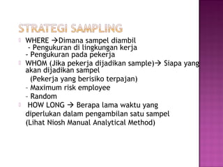    WHERE Dimana sampel diambil
     - Pengukuran di lingkungan kerja
    - Pengukuran pada pekerja
   WHOM (Jika pekerja dijadikan sample) Siapa yang
    akan dijadikan sampel
      (Pekerja yang berisiko terpajan)
    – Maximum risk employee
    – Random
    HOW LONG  Berapa lama waktu yang
    diperlukan dalam pengambilan satu sampel
    (Lihat Niosh Manual Analytical Method)
 