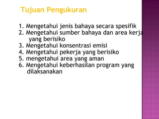 Tujuan Pengukuran

1. Mengetahui jenis bahaya secara spesifik
2. Mengetahui sumber bahaya dan area kerja
    yang berisiko
3. Mengetahui konsentrasi emisi
4. Mengetahui pekerja yang berisiko
5. mengetahui area yang aman
6. Mengetahui keberhasilan program yang
   dilaksanakan
 