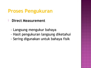 Proses Pengukuran
   Direct Measurement

    – Langsung mengukur bahaya
    – Hasil pengukuran langsung diketahui
    – Sering digunakan untuk bahaya fisik
 