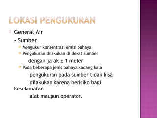    General Air
    - Sumber
        Mengukur konsentrasi emisi bahaya
        Pengukuran dilakukan di dekat sumber
           dengan jarak ± 1 meter
        Pada beberapa jenis bahaya kadang kala
          pengukuran pada sumber tidak bisa
          dilakukan karena berisiko bagi
    keselamatan
          alat maupun operator.
 
