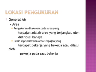    General Air
     - Area
        Pengukuran dilakukan pada area yang
            terpajan adalah area yang terjangkau oleh
            distribusi bahaya.
        Lebih diprioritaskan area terpajan yang
            terdapat pekerja yang bekerja atau dilalui
    oleh
              pekerja pada saat bekerja
 
