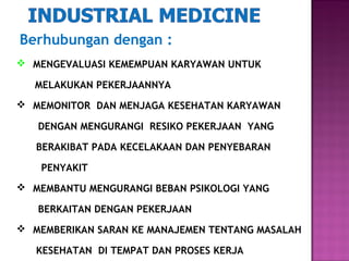 Berhubungan dengan :
 MENGEVALUASI KEMEMPUAN KARYAWAN UNTUK

   MELAKUKAN PEKERJAANNYA
 MEMONITOR DAN MENJAGA KESEHATAN KARYAWAN

   DENGAN MENGURANGI RESIKO PEKERJAAN YANG

   BERAKIBAT PADA KECELAKAAN DAN PENYEBARAN

    PENYAKIT
 MEMBANTU MENGURANGI BEBAN PSIKOLOGI YANG

   BERKAITAN DENGAN PEKERJAAN
 MEMBERIKAN SARAN KE MANAJEMEN TENTANG MASALAH

   KESEHATAN DI TEMPAT DAN PROSES KERJA
 