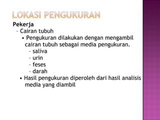 Pekerja
 – Cairan tubuh
    • Pengukuran dilakukan dengan mengambil
     cairan tubuh sebagai media pengukuran.
       – saliva
       – urin
       – feses
       – darah
   • Hasil pengukuran diperoleh dari hasil analisis
     media yang diambil
 