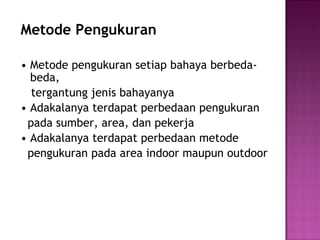 Metode Pengukuran

• Metode pengukuran setiap bahaya berbeda-
  beda,
  tergantung jenis bahayanya
• Adakalanya terdapat perbedaan pengukuran
 pada sumber, area, dan pekerja
• Adakalanya terdapat perbedaan metode
 pengukuran pada area indoor maupun outdoor
 