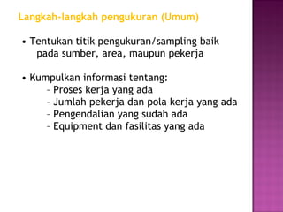 Langkah-langkah pengukuran (Umum)

• Tentukan titik pengukuran/sampling baik
   pada sumber, area, maupun pekerja

• Kumpulkan informasi tentang:
     – Proses kerja yang ada
     – Jumlah pekerja dan pola kerja yang ada
     – Pengendalian yang sudah ada
     – Equipment dan fasilitas yang ada
 