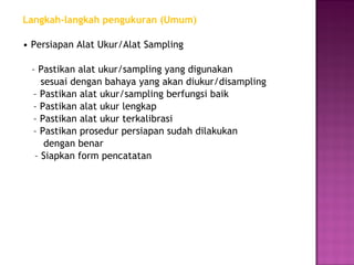 Langkah-langkah pengukuran (Umum)

• Persiapan Alat Ukur/Alat Sampling

 – Pastikan alat ukur/sampling yang digunakan
    sesuai dengan bahaya yang akan diukur/disampling
 – Pastikan alat ukur/sampling berfungsi baik
 – Pastikan alat ukur lengkap
 – Pastikan alat ukur terkalibrasi
 – Pastikan prosedur persiapan sudah dilakukan
     dengan benar
  – Siapkan form pencatatan
 