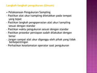 Langkah-langkah pengukuran (Umum)

• Pelaksanaan Pengukuran/Sampling
– Pastikan alat ukur/sampling diletakkan pada tempat
  yang tepat
– Pastikan langkah pengoperasian alat ukur/sampling
  sesuai dengan standar
– Pastikan waktu pengukuran sesuai dengan standar
– Pastikan prosedur persiapan sudah dilakukan dengan
  benar
– Jangan sampai alat ukur diganggu oleh pihak yang tidak
   berkepentingan
– Perhatikan keselamatan operator saat pengukuran
 