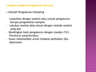 Langkah-langkah pengukuran (Umum)

• Setelah Pengukuran/Sampling

 – Lanjutkan dengan analisis data (untuk pengukuran
    berupa pengambilan sampel)
– Lakukan analisis data sesuai dengan metode analisis
    yang ada
– Bandingkan hasil pengukuran dengan standar (TLV,
   Peraturan yang berlaku)
– Susun rekomendasi untuk tindakan perbaikan jika
   diperlukan
 