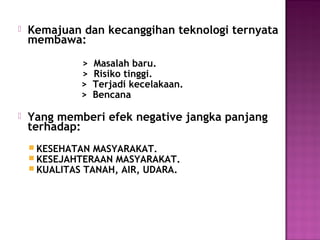   Kemajuan dan kecanggihan teknologi ternyata
    membawa:

              >   Masalah baru.
              >   Risiko tinggi.
              >   Terjadi kecelakaan.
              >   Bencana

   Yang memberi efek negative jangka panjang
    terhadap:
     KESEHATAN MASYARAKAT.
     KESEJAHTERAAN MASYARAKAT.
     KUALITAS TANAH, AIR, UDARA.
 