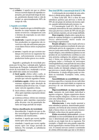 10
Higiene Industrial
c) crônica: é aquela em que os efeitos
tóxicos ocorrem depois de repetidas ex-
posições, por um período longo de tem-
po, geralmente durante toda a vida do
animal ou aproximadamente 80% do
tempo de vida.
2. Segundo a severidade
a) leve: é aquela em que os distúrbios pro-
duzidos no corpo humano são rapida-
mente reversíveis e desaparecem com
o término da exposição ou sem inter-
venção médica.
b) moderada: é aquela em que os distúr-
bios produzidos no organismo são re-
versíveis e não são suficientes para pro-
vocar danos físicos sérios ou prejuízos
à saúde.
c) severa: é aquela em que ocorrem mu-
danças irreversíveis no organismo hu-
mano, suficientemente severas para
produzirem lesões graves ou a morte.
Segundo a graduação de toxicidade pro-
posta por Irving Sax e adotada pela Agência
Americana de Proteção Ambiental (EPA), os
níveis de toxicidade leve, moderada e severa
são subdividos ainda em toxicidade:
d) local aguda: efeitos sobre a pele, as
membranas mucosas e os olhos após ex-
posição que varia de segundos a horas.
e) sistêmica aguda: efeitos nos diversos
sistemas orgânicos após absorção da
substância pelas diversas vias. A expo-
sição varia de segundos a horas.
f) local crônica: efeitos sobre a pele e os
olhos após repetidas exposições duran-
te meses e anos.
g) sistêmica crônica: efeitos nos sistemas
orgânicos após repetidas exposições
pelas diversas vias de penetração du-
rante um longo período de tempo.
Outras classificações de toxicidade:
– desconhecida: é aquela em que os da-
dos toxicológicos disponíveis sobre a
substância são insuficientes.
– imediata: é aquela que ocorre rapida-
mente após uma única exposição.
– retardada: é aquela que ocorre rapida-
mente após um longo período de
latência. Por exemplo, as substâncias
cancerígenas.
Dose letal (Dl 50) e concentração letal (CL 50)
A informação da toxicidade de uma subs-
tância é obtida pelos dados de letalidade.
A Dose Letal (DL 50) é a dose de uma
substância química que provoca a morte de
50% de um grupo de animais da mesma espé-
cie, quando administrada pela mesma via.
A Concentração Letal (CL 50) é a con-
centração atmosférica de uma substância quí-
mica que provoca a morte de 50% de um gru-
po de animais expostos, em um tempo definido.
Dose-resposta: relação entre o grau de res-
posta do sistema biológico e a quantidade de
tóxico administrada; muito usada em
toxicologia experimental.
Reação alérgica: é uma reação adversa a
uma substância química resultante de uma sen-
sibilização prévia do organismo a esta estru-
tura ou a uma outra similar. Para provocar uma
reação alérgica, uma substância química ou um
produto de seu metabolismo combina-se com
uma proteína endógena (do próprio organis-
mo) e forma um antígeno (alérgeno). Este
antígeno induz a formação de anticorpos
(imunoglobulinas), num período de uma a duas
semanas. Uma exposição subseqüente à subs-
tância resulta em interação antígeno-anticorpo
que provoca a reação alérgica, com liberação
de histamina. A reação alérgica pode ser ime-
diata ou retardada. Exemplos: rinite, asma,
dermatite.
Suscetibilidade ou sensibilidade: carac-
terística específica e inerente de um indivíduo
em apresentar uma reatividade ou resposta na
presença de um determinado agente ou
antígeno.
Hipersensiblidade ou hipersuscetibili-
dade: aumento da reatividade individual a
agentes exógenos. Alguns organismos desen-
volvem reações alérgicas e lesões ao contato
com uma substância química, mesmo na pre-
sença de baixas doses.
Idiossincrasia: é uma reação anormal a
uma substância química, determinada geneti-
camente, em forma de uma extrema sensibili-
dade a baixas doses ou uma extrema insensi-
bilidade a altas doses do agente químico.
Efeito reversível e irreversível: a rever-
sibilidade ou irreversibilidade de um efeito tó-
xico é determinada pela capacidade que um
tecido ou um órgão tem de se regenerar. Por
exemplo: o fígado tem uma grande capacida-
de de regeneração e muitas lesões são reversí-
veis. O sistema nervoso central é constituído
de células diferenciadas que não se dividem e
 