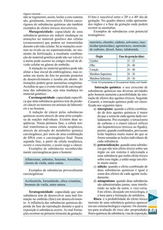 Higiene Industrial
11
não se regeneram; assim, lesões a este sistema
são, geralmente, irreversíveis. Efeitos cance-
rígenos de substâncias químicas são também
exemplos de efeitos tóxicos irreversíveis.
Mutagenicidade: capacidade de uma
substância química em induzir mudanças ou
mutações no material genético das células
(cromossomos) que podem ser transmitidas
durante a divisão celular. Se as mutações ocor-
rem no óvulo ou no espermatozóide, no mo-
mento da fertilização, a resultante combina-
ção do material genético pode não ser viável e
a morte pode ocorrer no estágio inicial de di-
visão celular na gênese do embrião.
A mutação no material genético pode não
afetar a fase inicial da embriogênese, mas re-
sultar em morte do feto no período posterior
de desenvolvimento e resulta em aborto. As
mutações podem gerar anomalias congênitas.
Acredita-se que o evento inicial de carcinogê-
nese das substâncias, seja uma mudança no
material genético.
Carcinogenicidade: capacidade específi-
ca que uma substância química tem de produ-
zir câncer ou tumores em animais de laborató-
rio e no homem.
A indução de câncer pelas substâncias
químicas ocorre através de uma série comple-
xa de reações individuais. Existem duas se-
qüências. Numa primeira fase, a célula nor-
mal transforma-se numa célula neoplásica,
através da ativação do metabólito químico
carcinogênico, por meio de uma combinação
do DNA com o carcinogênico final. Numa
segunda fase, a partir da célula neoplásica,
ocorre o crescimento, e assim surge o câncer.
Exemplos de substâncias reconhecida-
mente carcinogênicas para o homem:
Aflatoxinas, asbestos, benzeno, benzidina,
cloreto de vinila, entre outras.
Exemplos de substâncias provavelmente
carcinogênicas:
Acrilonitrila, formaldeído, sílica cristalina,
brometo de vinila, entre outros.
Teratogenicidade: capacidade que uma
substância tem de desenvolver uma mal for-
mação no embrião (feto) em desenvolvimen-
to. A influência das substâncias químicas de-
pende da fase da reprodução durante a qual a
exposição à substância ocorre. As mal forma-
ções ocorrem no primeiro trimestre da gestação.
O feto é suscetível entre o 20o
e o 40o
dia de
gestação. No quadro abaixo estão apresenta-
dos órgãos e a fase da gestação onde podem
ocorrer as anomalias.
Exemplos de substâncias com potencial
teratogênico:
mercúrio, chumbo, cádmio, solventes, inse-
ticidas (pesticidas), agrotóxicos, monóxido
de carbono, álcool, fumo, talidomida.
Fonte: Encyclopaedia of Occupational Safety and Health.
Órgão Fasedagestação(dias)
Cérebro 15 – 25
Olho 24 – 40
Coração 24 – 40
Membros Superiores 24 – 36
Membros Inferiores 24 – 36
Interação química: o uso crescente de
substâncias químicas nas diversas atividades
pelo homem aumenta a possibilidade da inte-
ração de efeitos dos agentes tóxicos. Segundo
Casarett, a interação química pode ser classi-
ficada nos seguintes tipos:
a) sinergismo: quando o efeito combina-
do de dois agentes químicos é maior
do que a soma de cada agente dado iso-
ladamente. Por exemplo: o tetracloreto
de carbono e o etanol (álcool etílico)
são hepatotóxicos (tóxicos ao fígado),
porém, quando combinados, provocam
lesão hepática muito maior do que se
forem somadas as lesões individuais de
cada substância.
b) potencialização: quando uma substân-
cia que não tem efeito tóxico sobre um
órgão ou um sistema é adicionada a
uma substância que tenha efeito tóxico
sobre esse órgão, e então surge um efei-
to muito maior.
c) adição: quando o efeito combinado de
duas substâncias químicas é igual à
soma dos efeitos de cada agente isola-
damente.
d) antagonismo: quando duas substâncias
são administradas juntas, uma interfe-
rindo na ação da outra, e vice-versa.
Este efeito, desejado em toxicologia, é
a base para a formação de antídotos.
Risco: é a probabilidade do efeito tóxico
inerente de uma substância química aparecer
em um sistema biológico exposto. Os elemen-
tos para avaliação do risco são: propriedades
físico-químicasdasubstância,viasdeexposição,
 
