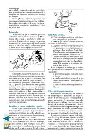 12
Higiene Industrial
propriedades metabólicas, efeitos toxicológi-
cos, resultados de exposições imediatas e pro-
longadas em animais e resultados de estudos
no homem.
Exposição: é o contato do organismo com
uma determinada substância tóxica. Estão re-
lacionadas à exposição: as diversas vias de pe-
netração das substâncias, a freqüência, a du-
ração e a dose.
Introdução
No século XIII, já se sabia que qualquer
substância é tóxica, dependendo da dose. Atual-
mente sabe-se que os antibióticos tanto per-
mitem a defesa contra o ataque bacteriano,
como também causam alguns efeitos desagra-
dáveis; o inseticida não faz mal somente para
a barata e que o álcool prejudica o fígado.
No entanto, muitas vezes utilizam-se subs-
tâncias químicas, como detergente, aguarrás,
querosene, sem que se perceba o risco que elas
representam. Isto acontece freqüentemente por
se desconhecer que aquela substância é tóxi-
ca. As pessoas que trabalham com agentes
químicos acostumam-se a trabalhar com es-
ses produtos e não sentem mais alguns sinto-
mas, como ardência e cheiro desagradáveis.
Mas isso não significa que elas não estejam
atuando no organismo: o risco de danos para a
saúde é crescente e os efeitos, muitas vezes,
demoram anos para se manifestar, podendo até
se tornar irreversíveis.
Intimidade do Homem e do Produto Agressivo
Este é o caso de quem trabalha em conta-
to com produtos químicos: pega tanta intimi-
dade com os produtos, que acaba achando des-
necessário se proteger, mesmo durante as ope-
rações em que há risco de contato.
Este contato diário com produtos quími-
cos, causa problemas que, ao longo do tempo,
poderão influir no bem-estar e na saúde. Evi-
tar esse contato com substâncias tóxicas é um
direito que depende, em parte, de cada pessoa.
Dando Nome aos Bois...
1. Toda substância química pode fazer
mal – depende da quantidade.
A Toxicologia estuda esses efeitos noci-
vos sobre os seres vivos.
2. Algumas substâncias são mais nocivas
do que outras e seus efeitos podem ser
diferentes. Isso se chama Toxicidade.
E a substância causadora de dano cha-
ma-se substância tóxica ou tóxico.
3. A substância tóxica pode causar mal,
mas isto só acontece quando ela entra
em contato com o corpo. A probabili-
dade dela penetrar no organismo cha-
ma-se risco tóxico.
O risco depende de tudo o que contribui
para que a substância entre em contato com o
organismo:
– a temperatura (quanto mais alta, maior
o risco);
– o estado da substância (em geral, os ga-
ses representam risco maior do que os
líquidos);
– a forma de embalar e transportar a subs-
tância.
O Risco não depende da toxicidade
Por exemplo, o tolueno que está dentro de
um tambor fechado representa um risco po-
tencial de intoxicação, que só vai ocorrer se
houver vazamento. O risco para o operador
durante uma operação de carregamento é ain-
da maior. E se não for utilizado o procedimen-
to correto durante uma limpeza de tanque com
trapos embebidos em tolueno, o confinamento
do ambiente irá contribuir para que o organis-
mo absorva o produto pelos pulmões e pele.
É o mesmo tolueno, a mesma toxicidade,
mas são três graduações de risco tóxico dife-
rentes. Portanto, o risco depende, em grande
parte, da forma de lidar com as substâncias.
Num navio, o risco químico é mais percebido
pelo pessoal do convés, que lida com grandes
quantidadesdeprodutosquímicosnasoperações
 