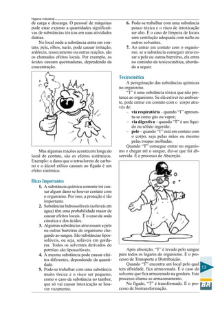 Higiene Industrial
13
de carga e descarga. O pessoal de máquinas
pode estar exposto a quantidades significati-
vas de substâncias tóxicas em suas atividades
diárias.
No local onde a substância entra em con-
tato, pele, olhos, nariz, pode causar irritação,
ardência, ressecamento ou outras reações, são
os chamados efeitos locais. Por exemplo, os
ácidos causam queimaduras, dependendo da
concentração.
Mas algumas reações acontecem longe do
local de contato, são os efeitos sistêmicos.
Exemplo: o dano que o tetracloreto de carbo-
no e o álcool etílico causam ao fígado é um
efeito sistêmico.
Dicas Importantes
1. A substância química somente irá cau-
sar algum dano se houver contato com
o organismo. Por isso, a proteção é tão
importante.
2. Substâncias hidrossolúveis (solúveis em
água) têm uma probabilidade maior de
causar efeitos locais. É o caso da soda
cáustica e dos ácidos.
3. Algumas substâncias atravessam a pele
ou outras barreiras do organismo che-
gando ao sangue. São substâncias lipos-
solúveis, ou seja, solúveis em gordu-
ras. Todos os solventes derivados do
petróleo são lipossolúveis.
4. A mesma substância pode causar efei-
tos diferentes, dependendo da quanti-
dade.
5. Pode-se trabalhar com uma substância
muito tóxica e o risco ser pequeno,
como o caso da substância no tambor,
que só vai causar intoxicação se hou-
ver vazamento.
6. Pode-se trabalhar com uma substância
pouco tóxica e o risco de intoxicação
ser alto. É o caso de limpeza de locais
sem ventilação adequada com nafta ou
outros solventes.
7. Ao entrar em contato com o organis-
mo, se a substância conseguir atraves-
sar a pele ou outras barreiras, ela entra
no caminho da toxicocinética, aborda-
do a seguir.
Toxicocinética
A peregrinação das substâncias químicas
no organismo.
“T” é uma substância tóxica que não per-
tence ao organismo. Se ela estiver no ambien-
te, pode entrar em contato com o corpo atra-
vés de:
– via respiratória – quando “T” apresen-
ta-se como gás ou vapor;
– via digestiva – quando “T” é um líqui-
do ou sólido ingerido;
– pele – quando “T” está em contato com
o corpo, seja pelas mãos ou mesmo
pelas roupas molhadas.
Quando “T” consegue entrar no organis-
mo e chegar até o sangue, diz-se que foi ab-
sorvida. É o processo de Absorção.
Após absorção, “T” é levado pelo sangue
para todos os lugares do organismo. É o pro-
cesso de Transporte e Distribuição.
Quando “T” encontra um local pelo qual
tem afinidade, fica armazenada. É o caso do
solvente que fica armazenado na gordura. Este
processo chama-se armazenamento.
No fígado, “T” é transformado. É o pro-
cesso de biotransformação.
 
