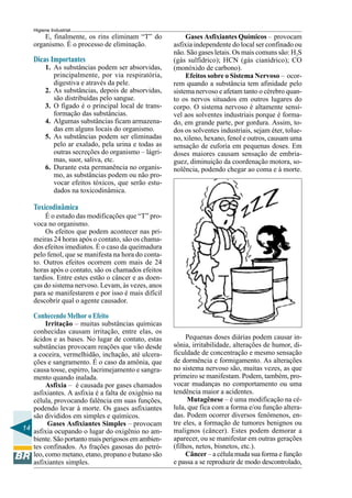 14
Higiene Industrial
E, finalmente, os rins eliminam “T” do
organismo. É o processo de eliminação.
Dicas Importantes
1. As substâncias podem ser absorvidas,
principalmente, por via respiratória,
digestiva e através da pele.
2. As substâncias, depois de absorvidas,
são distribuídas pelo sangue.
3. O fígado é o principal local de trans-
formação das substâncias.
4. Algumas substâncias ficam armazena-
das em alguns locais do organismo.
5. As substâncias podem ser eliminadas
pelo ar exalado, pela urina e todas as
outras secreções do organismo – lágri-
mas, suor, saliva, etc.
6. Durante esta permanência no organis-
mo, as substâncias podem ou não pro-
vocar efeitos tóxicos, que serão estu-
dados na toxicodinâmica.
Toxicodinâmica
É o estudo das modificações que “T” pro-
voca no organismo.
Os efeitos que podem acontecer nas pri-
meiras 24 horas após o contato, são os chama-
dos efeitos imediatos. É o caso da queimadura
pelo fenol, que se manifesta na hora do conta-
to. Outros efeitos ocorrem com mais de 24
horas após o contato, são os chamados efeitos
tardios. Entre estes estão o câncer e as doen-
ças do sistema nervoso. Levam, às vezes, anos
para se manifestarem e por isso é mais difícil
descobrir qual o agente causador.
Conhecendo Melhor o Efeito
Irritação – muitas substâncias químicas
conhecidas causam irritação, entre elas, os
ácidos e as bases. No lugar de contato, estas
substâncias provocam reações que vão desde
a coceira, vermelhidão, inchação, até ulcera-
ções e sangramento. É o caso da amônia, que
causa tosse, espirro, lacrimejamento e sangra-
mento quando inalada.
Asfixia – é causada por gases chamados
asfixiantes. A asfixia é a falta de oxigênio na
célula, provocando falência em suas funções,
podendo levar à morte. Os gases asfixiantes
são divididos em simples e químicos.
Gases Asfixiantes Simples – provocam
asfixia ocupando o lugar do oxigênio no am-
biente. São portanto mais perigosos em ambien-
tes confinados. As frações gasosas do petró-
leo, como metano, etano, propano e butano são
asfixiantes simples.
Gases Asfixiantes Químicos – provocam
asfixia independente do local ser confinado ou
não. São gases letais. Os mais comuns são: H2S
(gás sulfídrico); HCN (gás cianídrico); CO
(monóxido de carbono).
Efeitos sobre o Sistema Nervoso – ocor-
rem quando a substância tem afinidade pelo
sistema nervoso e afetam tanto o cérebro quan-
to os nervos situados em outros lugares do
corpo. O sistema nervoso é altamente sensí-
vel aos solventes industriais porque é forma-
do, em grande parte, por gordura. Assim, to-
dos os solventes industriais, sejam éter, tolue-
no, xileno, hexano, fenol e outros, causam uma
sensação de euforia em pequenas doses. Em
doses maiores causam sensação de embria-
guez, diminuição da coordenação motora, so-
nolência, podendo chegar ao coma e à morte.
Pequenas doses diárias podem causar in-
sônia, irritabilidade, alterações de humor, di-
ficuldade de concentração e mesmo sensação
de dormência e formigamento. As alterações
no sistema nervoso são, muitas vezes, as que
primeiro se manifestam. Podem, também, pro-
vocar mudanças no comportamento ou uma
tendência maior a acidentes.
Mutagênese – é uma modificação na cé-
lula, que fica com a forma e/ou função altera-
das. Podem ocorrer diversos fenômenos, en-
tre eles, a formação de tumores benignos ou
malignos (câncer). Estes podem demorar a
aparecer, ou se manifestar em outras gerações
(filhos, netos, bisnetos, etc.).
Câncer – a célula muda sua forma e função
e passa a se reproduzir de modo descontrolado,
 