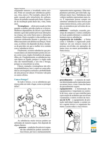Higiene Industrial
15
originando tumores e invadindo outros teci-
dos. Pode ser causado por substâncias quími-
cas, vírus, raios-x. Por exemplo, câncer de fí-
gado causado pelo tetracloreto de carbono,
câncer de pulmão causado pelo fumo. O perío-
do de incubação pode durar dez, vinte, trinta
anos.
Teratogênese – efeito provocado no feto
quando a mulher grávida expõe-se a tóxicos.
Mulheres dependentes de álcool e que bebem
durante a gravidez podem provocar alterações
na criança, tais como baixo peso e alterações
cerebrais. Outro exemplo é o das mulheres que
tomaram talidomida durante a gravidez e os
filhos nasceram com defeitos nos braços. Neste
caso, os efeitos vão depender da dose e da épo-
ca da gravidez em que a mulher teve contato
com a substância tóxica.
Finalmente, existem substâncias que pro-
vocam danos em determinados pontos do cor-
po, como ossos, órgãos formadores de sangue,
olhos, etc. Freqüentemente, as substâncias cau-
sam danos ao fígado, porque é o órgão onde
elas são transformadas, e aos rins e bexiga,
porque se concentram na urina.
Câncer, mutação e teratogênese são efei-
tos probabilísticos, isto é, expor-se a uma subs-
tância carcinogênica aumenta a probabilidade
de uma pessoa ter câncer. O mesmo vale para
os outros efeitos.
Como se Proteger?
Se tudo é tóxico, e se as substâncias quí-
micas estão em todo o lugar, como se proteger
delas?
As substâncias muito tóxicas podem ser
utilizadas de maneira segura. Isto depende de
alguns fatores:
– processo – condições favoráveis à expan-
são das substâncias podem aumentar o
risco tóxico, por isso o enclausuramento
representa maior segurança. Altas tem-
peraturas e pressões, por outro lado, sig-
nificam maior risco. Substâncias mais
voláteis também representam mais ris-
co. É importante pensar sempre em
substituir substâncias mais tóxicas por
outras menos tóxicas, como, por exem-
plo, os aromáticos por solventes de ca-
deia aberta.
– ambiente – ventilação, exaustão, pre-
sença de anteparos e outras condições
no local, podem diminuir o contato do
homem com as substâncias.
– organização do trabalho – a forma
como o trabalho é organizado pode
implicar em um número menor de
pessoas envolvidas em operações de
maior risco ou maior proximidade da
fonte tóxica.
– procedimentos – a maneira de reali-
zardeterminadasaçõesrepresentamaior
ou menor risco, e esta é uma das bases
do procedimento seguro.
– equipamentos – a manutenção dos
equipamentos é importante no contro-
le de risco, uma vez que contribui para
a prevenção de acidentes que envolvam
vazamentos e outros eventos de risco.
– uso de E.P.I – o equipamento de pro-
teção individual impede o contato en-
tre o agente tóxico e o organismo hu-
mano e assim reduz o risco tóxico.
 