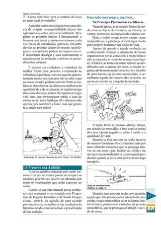 Higiene Industrial
17
7. Como contribuir para o controle do risco
no meu local de trabalho?
Aprender sobre toxicologia é ter consciên-
cia da própria responsabilidade diante das
agressões aos seres vivos e ao ambiente. Res-
peitar os próprios limites é fundamental: o
homem vem sendo exposto a um número cada
vez maior de substâncias químicas, em parte
devido ao próprio desenvolvimento tecnoló-
gico e os resultados podem ser imprevisíveis.
É importante divulgar e usar corretamente o
equipamento de proteção e utilizar os proce-
dimentos corretos.
É preciso ser cuidadoso e contribuir da
melhor forma para prevenir a exposição às
substâncias químicas, mesmo aquelas aparen-
temente menos nocivas pois não se sabe o que
os novos estudos podem concluir. Pode-se uti-
lizar as descobertas da ciência na melhoria da
qualidade de vida no planeta: ar respirável que
não cause doenças; mares não apenas navegá-
veis, mas que permaneçam sendo a casa de
outros seres; terra fértil que dê o alimento não
apenas para combater a fome, mas que garan-
ta a saúde para todos!
Adaptação do Manual “Nocaute do risco Tóxico”, da ASSAO.
1.4 Preserve sua Audição
A perda auditiva induzida pelo ruído tor-
na-se irreversível com o passar do tempo e as
medidas preventivas devem ser adotadas por
todos os empregados que estão expostos ao
ruído.
Espera-se que este manual possa colabo-
rar para aumentar a participação nos Progra-
mas de Higiene Industrial e de Saúde Ocupa-
cional, através de adoção de uma atitude
prevencionista, na melhoria das condições de
trabalho, tendo como resultado a preservação
de sua audição.
Ouça tudo, ouça sempre, ouça bem...
No Princípio Predominava o Silêncio...
Naquela época, as principais fontes de ruí-
do eram as forças da natureza, as chuvas, os
ventos, os trovões, as erupções de vulcões, etc.
Hoje, o ruído atinge níveis muitas vezes
insuportáveis, é gerado pela tecnologia criada
pelo próprio homem e seu estilo de vida.
Apesar da grande e rápida evolução no
conhecimento técnico, a adaptação do nosso
organismo às novas condições é muito lenta e
não acompanha o ritmo do avanço tecnológi-
co. Embora, as fontes de ruído tenham se mo-
dificado com o passar dos anos, a reação or-
gânica do homem moderno ao ouvir o barulho
de uma buzina ou de uma motocicleta, é se-
melhante àquela do homem das cavernas, ao
ouvir um trovão ou o rugido de um leão.
O ruído torna as pessoas alertas, tensas,
em atitude de prontidão, e isso explica muito
dos seus efeitos negativos sobre a saúde e a
qualidade de vida.
Quando se fala em som ou ruído, trata-se
do mesmo fenômeno físico caracterizado por
uma vibração mecânica que se propaga atra-
vés de um meio (gás, líquido ou sólido) em
um movimento ondulatório, como aquele pro-
duzido quando se atira uma pedra em um lago
tranqüilo.
Que tal conhecermos
melhor o ruído...?
Quando duas pessoas estão conversando,
aquela que fala provoca uma vibração de suas
cordas vocais transmitida ao ar existente den-
tro da boca, produzindo variações da pressão
atmosférica, que se propaga até atingir o ouvi-
do da outra.
 