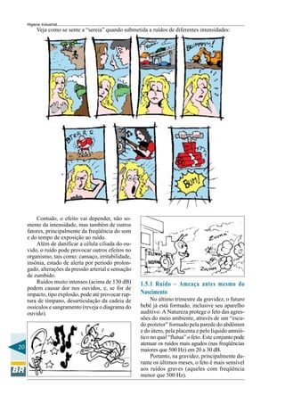 20
Higiene Industrial
Veja como se sente a “sereia” quando submetida a ruídos de diferentes intensidades:
Contudo, o efeito vai depender, não so-
mente da intensidade, mas também de outros
fatores, principalmente da freqüência do som
e do tempo de exposição ao ruído.
Além de danificar a célula ciliada do ou-
vido, o ruído pode provocar outros efeitos no
organismo, tais como: cansaço, irritabilidade,
insônia, estado de alerta por período prolon-
gado, alterações da pressão arterial e sensação
de zumbido.
Ruídos muito intensos (acima de 130 dB)
podem causar dor nos ouvidos, e, se for de
impacto, tipo explosão, pode até provocar rup-
tura de tímpano, desarticulação da cadeia de
ossículos e sangramento (reveja o diagrama do
ouvido).
1.5.1 Ruído – Ameaça antes mesmo do
Nascimento
No último trimestre da gravidez, o futuro
bebê já está formado, inclusive seu aparelho
auditivo. A Natureza protege o feto das agres-
sões do meio ambiente, através de um “escu-
do protetor” formado pela parede do abdômen
e do útero, pela placenta e pelo líquido amnió-
tico no qual “flutua” o feto. Este conjuntopode
atenuar os ruídos mais agudos (nas freqüências
maiores que 500 Hz) em 20 a 30 dB.
Portanto, na gravidez, principalmente du-
rante os últimos meses, o feto é mais sensível
aos ruídos graves (aqueles com freqüência
menor que 500 Hz).
 