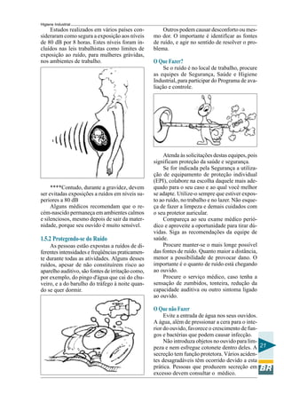 Higiene Industrial
21
Estudos realizados em vários países con-
sideraram como segura a exposição aos níveis
de 80 dB por 8 horas. Estes níveis foram in-
cluídos nas leis trabalhistas como limites de
exposição ao ruído, para mulheres grávidas,
nos ambientes de trabalho.
****Contudo, durante a gravidez, devem
ser evitadas exposições a ruídos em níveis su-
periores a 80 dB
Alguns médicos recomendam que o re-
cém-nascido permaneça em ambientes calmos
e silenciosos, mesmo depois de sair da mater-
nidade, porque seu ouvido é muito sensível.
1.5.2 Protegendo-se do Ruído
As pessoas estão expostas a ruídos de di-
ferentes intensidades e freqüências praticamen-
te durante todas as atividades. Alguns desses
ruídos, apesar de não constituírem risco ao
aparelho auditivo, são fontes de irritação como,
por exemplo, do pingo d'água que cai do chu-
veiro, e a do barulho do tráfego à noite quan-
do se quer dormir.
Outros podem causar desconforto ou mes-
mo dor. O importante é identificar as fontes
de ruído, e agir no sentido de resolver o pro-
blema.
O Que Fazer?
Se o ruído é no local de trabalho, procure
as equipes de Segurança, Saúde e Higiene
Industrial, para participar do Programa de ava-
liação e controle.
Atenda às solicitações destas equipes, pois
significam proteção da saúde e segurança.
Se for indicada pela Segurança a utiliza-
ção de equipamento de proteção individual
(EPI), colabore na escolha daquele mais ade-
quado para o seu caso e ao qual você melhor
se adapte. Utilize-o sempre que estiver expos-
to ao ruído, no trabalho e no lazer. Não esque-
ça de fazer a limpeza e demais cuidados com
o seu protetor auricular.
Compareça ao seu exame médico perió-
dico e aproveite a oportunidade para tirar dú-
vidas. Siga as recomendações da equipe de
saúde.
Procure manter-se o mais longe possível
das fontes de ruído. Quanto maior a distância,
menor a possibilidade de provocar dano. O
importante é o quanto de ruído está chegando
ao ouvido.
Procure o serviço médico, caso tenha a
sensação de zumbidos, tonteira, redução da
capacidade auditiva ou outro sintoma ligado
ao ouvido.
O Que não Fazer
Evite a entrada de água nos seus ouvidos.
A água, além de pressionar a cera para o inte-
rior do ouvido, favorece o crescimento de fun-
gos e bactérias que podem causar infecção.
Não introduza objetos no ouvido para lim-
peza e nem esfregue cotonete dentro deles. A
secreção tem função protetora. Vários aciden-
tes desagradáveis têm ocorrido devido a esta
prática. Pessoas que produzem secreção em
excesso devem consultar o médico.
 