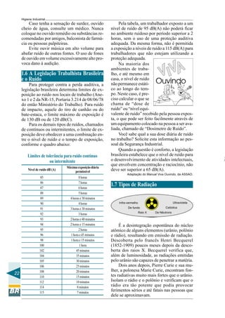 22
Higiene Industrial
Caso tenha a sensação de surdez, ouvido
cheio de água, consulte um médico. Nunca
coloque no ouvido remédio ou substâncias re-
comendadas por amigos, balconista de farmá-
cia ou pessoas palpiteiras.
Evite ouvir música em alto volume para
abafar ruído de outras fontes. O uso de fones
de ouvido em volume excessivamente alto pro-
voca dano à audição.
1.6 A Legislação Trabalhista Brasileira
e o Ruído
Para proteger contra a perda auditiva, a
legislação brasileira determina limites de ex-
posição ao ruído nos locais de trabalho (Ane-
xo 1 e 2 da NR-15, Portaria 3.214 de 08/06/78
do então Ministério do Trabalho). Para ruído
de impacto, aquele do tiro de canhão ou do
bate-estaca, o limite máximo de exposição é
de 130 dB ou de 120 dB(C).
Para os demais tipos de ruídos, chamados
de contínuos ou intermitentes, o limite de ex-
posição deve obedecer a uma combinação en-
tre o nível de ruído e o tempo de exposição,
conforme o quadro abaixo:
Nível de ruído dB (A)
Máxima exposição diária
permissível
8horas
7horas
6horas
5horas
4 horas e 30 minutos
4horas
3 horas e 30 minutos
3horas
2 horas e 40 minutos
2 horas e 15 minutos
2horas
1 hora e 45 minutos
1 hora e 15 minutos
1 hora
45minutos
35minutos
30minutos
25minutos
20minutos
15minutos
10minutos
8minutos
7minutos
85
86
87
88
89
90
91
92
93
94
95
96
98
100
102
104
105
106
108
110
112
114
115
Limites de tolerância para ruído contínuo
ou intermitente
Pela tabela, um trabalhador exposto a um
nível de ruído de 95 dB(A) não poderá ficar
no ambiente ruidoso por período superior a 2
horas, sem o uso de uma proteção auditiva
adequada. Da mesma forma, não é permitida
a exposição a níveis de ruído a 115 dB(A) para
trabalhadores que não estejam utilizando a
proteção adequada.
Na maioria dos
ambientes de traba-
lho, e até mesmo em
casa, o nível de ruído
não permanece estáti-
co ao longo do tem-
po. Neste caso, é pre-
ciso calcular o que se
chama de “dose de
ruído” ou “nível equi-
valente de ruído” recebido pela pessoa expos-
ta, o que pode ser feito facilmente através de
um equipamento colocado na pessoa a ser ava-
liada, chamado de “Dosímetro de Ruído”.
Você sabe qual a sua dose diária de ruído
no trabalho? Solicite esta informação ao pes-
soal da Segurança Industrial.
Quando a questão é conforto, a legislação
brasileira estabelece que o nível de ruído para
o desenvolvimento de atividades intelectuais,
que envolvem concentração e raciocínio, não
deve ser superior a 65 dB(A).
Adaptação do Manual Viva Ouvindo, da ASSAO.
1.7 Tipos de Radiação
É a desintegração espontânea do núcleo
atômico de alguns elementos (urânio, polônio
e rádio), resultando em emissão de radiação.
Descoberta pelo francês Henri Becquerel
(1852-1909) poucos meses depois da desco-
berta dos raios X. Becquerel verifica que,
além de luminosidade, as radiações emitidas
pelo urânio são capazes de penetrar a matéria.
Dois anos depois, Pierre Curie e sua mu-
lher, a polonesa Marie Curie, encontram fon-
tes radiativas muito mais fortes que o urânio.
Isolam o rádio e o polônio e verificam que o
rádio era tão potente que podia provocar
ferimentos sérios e até fatais nas pessoas que
dele se aproximavam.
A
 