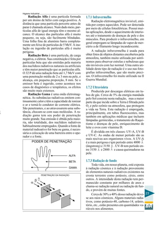 Higiene Industrial
23
Radiação Alfa é uma partícula formada
por um átomo de hélio com carga positiva. A
distância que uma partícula percorre antes de
parar é chamada alcance. Num dado meio, par-
tículas alfa de igual energia têm o mesmo al-
cance. O alcance das partículas alfa é muito
pequeno, ou seja, são facilmente blindadas.
Uma folha fina de alumínio barra completa-
mente um feixe de partículas de 5 MeV. A ina-
lação ou ingestão de partículas alfa é muito
perigosa.
Radiação Beta é uma partícula, de carga
negativa, o elétron. Sua constituição é feita por
partículas beta que são emitidas pela maioria
dos nuclídeos radiativos naturais ou artificiais
e têm maior penetração que as partículas alfa.
O 32 P dá uma radiação beta até 1,7 MeV com
uma penetração média de 2 a 3 mm na pele, e
alcança, em pequena proporção, 8 mm. Se o
emissor beta é ingerido, como acontece nos
casos de diagnóstico e terapêutica, os efeitos
são muito mais extensos.
Radiação Gama é uma onda eletromag-
nética. As substâncias radiativas emitem con-
tinuamente calor e têm a capacidade de ionizar
o ar e torná-lo condutor de corrente elétrica.
São penetrantes, e ao atravessarem uma subs-
tância, chocam-se com suas moléculas. A ra-
diação gama tem seu poder de penetração
muito grande. Sua emissão é obtida pela maio-
ria, não totalidade, dos nuclídeos radiativos
habitualmente empregados. Quando a fonte de
material radioativo for beta ou gama, é neces-
sária a colocação de uma barreira entre o ope-
rador e a fonte.
A
1.7.1 Infravermelho
Radiação eletromagnética invisível, emi-
tida por corpos aquecidos. Pode ser detectada
por meio de células fotoelétricas. Possui mui-
tas aplicações, desde o aquecimento de interio-
res até o tratamento de doenças de pele e dos
músculos. Para produzir o infravermelho, em
geral empregam-se lâmpadas de vapor de mer-
cúrio a de filamento longo incandescente.
A radiação infravermelha é usada para
obter fotos de objetos distantes encobertos pela
atmosfera, também muito utilizada por astrô-
nomos para observar estrelas e nebulosas que
são invisíveis com luz normal. Uma outra uti-
lidade deste tipo de radiação é o uso nas foto-
grafias infravermelhas, que são muito preci-
sas. O infravermelho foi muito utilizado na II
Guerra Mundial.
1.7.2 Ultravioleta
Produzida por descargas elétricas em tu-
bos de gás. Cerca de 5% da energia mandada
pelo Sol consiste nesta radiação, mas a maior
parte da que incide sobre a Terra é filtrada pelo
O2 e pelo ozônio na atmosfera, que protegem
a vida na Terra. Esta radiação é empregada,
principalmente, em tubos fluorescentes, mas
também em aplicações médicas que incluem
lâmpadas germicidas, o tratamento do Raqui-
tismo e doenças de pele, enriquecimento de
leite e ovos com vitamina D.
É dividida em três classes: UV-A, UV-B
e UV-C. As ondas de menor período são as
mais nocivas aos organismos vivos. A UV-A
é a mais perigosa e tem período entre 4000 A
(ângstrons) e 3150 A . UV-B tem período en-
tre 3150 A e 2800 A e causa queimaduras na
pele.
1.7.3 Radiação de fundo
Toda vida, em nosso planeta, está exposta
à radiação cósmica e à radiação proveniente
de elementos naturais radiativos existentes na
crosta terrestre como potássio, césio, entre
outros. A intensidade desta radiação tem per-
manecido constante por milhares de anos e
chama-se radiação natural ou radiação de fun-
do, e provém de muitas fontes.
Cerca de 30% a 40% dessa radiação deve-
se aos raios cósmicos. Alguns materiais radia-
tivos, como potássio-40, carbono-14, urânio,
tório, etc., estão presentes em quantidades va-
riáveis nos alimentos.
 
