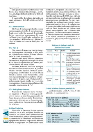 24
Higiene Industrial
Uma quantidade razoável de radiação vem
do solo e de materiais de construção. Assim,
pois, a radiação de fundo pode variar de local
para local.
O valor médio da radiação de fundo em
locais habitados é de 1, 25 milisievert (mSv)
ao ano.
1.7.4 Raios catódicos
São feixes de partículas produzidos por um
eletrodo negativo (cátodo) de um tubo conten-
do gás comprimido. São resultado da ionização
do gás e provocam luminosidade. Os raios
catódicos foram identificados no final do sé-
culo passado por Willian Crookes. O tubo de
raios catódicos é usado em osciloscópios e te-
levisões.
1.7.5 Raio X
São capazes de atravessar o corpo huma-
no, porém durante a travessia, o feixe sofre
um certo enfraquecimento. Provoca a ilumi-
nação de certos sais minerais.
O uso do raio X tem sido uma importante
ferramenta de diagnóstico e terapia. Os raios
X são absorvidos pelos ossos, no entanto pas-
sam facilmente por outros tecidos.
Em 1895, Wilhelm Konrad von Röentgen
descobre acidentalmente os raios X, quando
estudava válvulas de raios catódicos. Verifi-
cou que algo acontecia fora da válvula e fazia
brilhar no escuro focos fluorescentes. Eram
raios capazes de impressionar chapas fotográ-
ficas através de papel preto. Produziam foto-
grafias que revelavam moedas nos bolsos e os
ossos das mãos. Estes raios desconhecidos são
chamados simplesmente de “x”.
1.7.6 Radiação de nêutrons
Nêutrons são partículas muito penetran-
tes. Originam-se do espaço externo, por coli-
sões de átomos na atmosfera, e por quebra ou
ficção de certos átomos dentro do reator nu-
clear. Água e concreto são as formas mais co-
muns usadas como barreiras contra radiação
por nêutrons.
Resíduos Radiativos
Entre todas as formas de lixo, os resíduos
radiativos são os mais perigosos. Substâncias
radiativas são usadas como combustível em
usinas atômicas de geração de energia elétri-
ca, em motores de submarinos nucleares e em
equipamentos médico-hospitalares. Mesmo
depois de esgotarem sua capacidade como
combustível, não podem ser destruídas e per-
manecem em atividade durante milhares e até
milhões de anos. Despejos no mar e na atmos-
fera são proibidos desde 1983, mas até hoje
não existem formas absolutamente seguras de
armazenar essas substâncias. As mais reco-
mendadas são tambores ou recipientes imper-
meáveis de concreto, à prova de radiação, que
devem ser enterrados em áreas geologicamente
estáveis. Essas precauções, no entanto, nem
sempre são cumpridas e os vazamentos são
freqüentes. Em contato com o meio ambiente,
as substâncias radiativas interferem diretamen-
te nos átomos e moléculas que formam os te-
cidos vivos, provocam alterações genéticas e
câncer.
Limites máximos de doses permissíveis
Conforme norma C.N.E.N. Ne-3.01 são
admitidos os seguintes níveis:
Para indivíduos do público:
– 0,05 mRem/h ..................... 0,0005 mSv/h
– 0,4 mRem/dia ................. 0,004 mSv/dia
– 2,0 mRem/semana ..... 0,02 mSv/semana
– 100 mRem/ano (0,1 Rem)..... 1,00 mSv/ano
Para trabalhadores
– 2,5 mRem/h ......................... 0,25 mSv/h
– 20 mRem/dia ..................... 0,2 mSv/dia
– 100 mRem/semana ....... 1,0 mSv/semana
– 500 mRem/ano ...................... 50 mSv/ano
Unidades de Radioatividade do
SistemaInternacional
Equivalentededosedeuma
radiaçãoiguala1joulepor
quilograma.Nomeespecial
para a unidade SI adotada
pela16aCGPM/1979.
Atividade
Grandeza Nome Símbolo Definição
becquerel Bq
Atividadenaqualseproduz
uma desintegração nuclear
porsegundo.
Exposição coulomb/Kg C/kg
Exposiçãotalqueacargato-
tal de íons de mesmo sinal
produzidosem1quilograma
dearéde1coulombemva-
lorabsoluto.
Dose
absorvida
gray Gy
Dosederadiaçãoionizante
absorvida uniformemente
porumaporçãodematéria,
à razão de 1 joule por qui-
logramadesuamassa.
Equivalente
dedose
sievert Sv
 