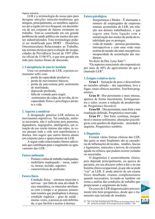 Higiene Industrial
27
LER é a terminologia do nosso país para
designar afecções músculo-tendinosas que
atingem, principalmente, os membros superio-
res até a região cérvico-braquial, em decorrên-
cia de um conjunto de fatores existentes no
trabalho. Tem-se constituído em um grande
problema da saúde pública em muitos dos paí-
ses industrializados. Esta terminologia pode-
rá ser modificada para DORT – Distúrbios
Osteomusculares Relacionados ao Trabalho,
nas normas técnicas para avaliação de incapa-
cidades da Previdência Social de 1997 (Diá-
rio oficial de 11/06/97), o que tem gerado em
todo país muitos fóruns de discussão.
1. Conseqüências de uma ler instalada
Uma vez portadora de LER, a pessoa co-
mumente sofre com:
– perda da capacidade produtiva;
– perda de movimentos básicos;
– perda da auto-estima pelo sentimento
de inutilidade;
– depressão profunda;
– falta de vontade para reagir;
– sentimentos de culpa, de revolta, de in-
capacidade física e psicológica peran-
te a vida.
2. Aspectos a considerar
A designação genérica LER enfatiza os
movimentos repetitivos. Tal condição, embo-
ra necessária, não é suficiente pois pianistas,
digitadores, taquígrafos, datilógrafos, em si-
tuação de uso muito intenso das mãos, às ve-
zes passam toda a vida sem manifestarem a
doença. Isto sugere que outros fatores atuam
em conjunto para o aparecimento de LER.
A seguir estão relacionados fatores adicio-
nais que contribuem para o surgimento ou agra-
vamento das LER:
Fatores ambientais
– Posturaerotinadetrabalhoinadequadas;
– mobiliário inadequado – mesa, cadei-
ra, mouse, teclado, suportes;
– características da profissão.
Fatores físicos
– Condição física – estrutura muscular e
nervosa – por falta de uma atividade fí-
sica sistemática, os músculos atrofiam-
se com o tempo e as pessoas armaze-
nam tensões que predispõem à doença;
– condição orgânica – grau de saúde –
muitas vezes, a pessoa já está debilita-
da, o que facilita o acesso à doença.
Fatorespsicológicos
– Inseguranças e Medos – É alarmante o
número de empregados de empresas
estatais acometidos de LER, em rela-
ção aos demais trabalhadores, o que
sugere uma forte ligação com a
somatização dos medos de perda da es-
tabilidade que os protegia;
– visão de mundo – pessoas pessimistas,
introspectivas e com uma visão mais
restrita do mundo são mais susceptíveis;
– incapacidade de assimilação das mu-
danças.
No dizer da Dra. Leny Sato(1)
:
“Os aspectos emocionais são responsáveis
por mais de 60% do agravamento do que é
chamado LER”.
3. Estágios evolutivos da ler
Grau I – Sensação de peso e desconforto
no membro afetado – dor espontânea, leve e
fugaz, sinais clínicos ausentes. Tem bom prog-
nóstico.
Grau II –Dor persistente e mais intensa,
aparece de forma intermitente, formigamen-
tos e calor; ocorre a redução de produtivida-
de. Prognóstico favorável.
Grau III – Dor persistente, mais forte e tem
irradiação definida. Prognóstico reservado.
Grau IV – Dor forte, contínua, insupor-
tável e intenso sofrimento; alterações psicoló-
gicas com quadros de depressão, ansiedade e
angústia. Prognóstico sombrio.
4. Diagnóstico
Existem várias formas clínicas das LER,
das quais as mais freqüentes são as causado-
ras de inflamações de tecidos, tendões, fascias
e ligamentos, músculos e nervos, de extensão
aguda ou crônica, que podem ocorrer isoladas
ou associadas.
O diagnóstico é essencialmente clínico,
pois depende principalmente, na queixa do
paciente, em seu discurso sobre a dor e na sua
história clínica ocupacional, já que não se pode
“ver” as LER. E ainda através de um exame
físico detalhado, exames complementares
quando necessários, levando-se também em
conta a análise das condições de trabalho que
propiciaram o surgimento da lesão.
Os casos de LER diagnosticados precoce-
mente têm bom prognóstico, desde que o tra-
tamento seja iniciado de imediato.
(1) Dra. Leny Sato, Psicóloga pela USP. Mestre em Psicologia Social - PUC-
SP, professora do Depto. de Psicologia Social do Trabalho - USP.
 
