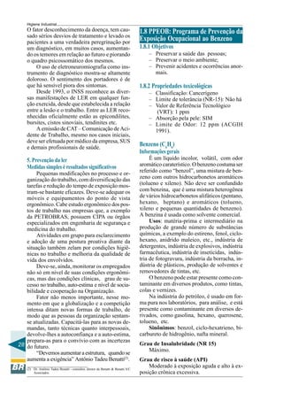 28
Higiene Industrial
O fator desconhecimento da doença, tem cau-
sado sérios desvios de tratamento e levado os
pacientes a uma verdadeira peregrinação por
um diagnóstico, em muitos casos, aumentan-
do os temores em relação ao futuro e piorando
o quadro psicossomático dos mesmos.
O uso de eletroneuromiografia como ins-
trumento de diagnóstico mostra-se altamente
doloroso. O sentimento dos portadores é de
que há sensível piora dos sintomas.
Desde 1993, o INSS reconhece as diver-
sas manifestações de LER em qualquer fun-
ção exercida, desde que estabelecida a relação
entre a lesão e o trabalho. Entre as LER reco-
nhecidas oficialmente estão as epicondilites,
bursites, cistos sinoviais, tendinites etc.
A emissão de CAT – Comunicação de Aci-
dente de Trabalho, mesmo nos casos iniciais,
deve ser efetuada por médico da empresa, SUS
e demais profissionais de saúde.
5. Prevenção da ler
Medidas simples è resultados significativos
Pequenas modificações no processo e or-
ganização do trabalho, com diversificação das
tarefas e redução do tempo de exposição mos-
tram-se bastante eficazes. Deve-se adequar os
móveis e equipamentos do ponto de vista
ergonômico. Cabe estudo ergonômico dos pos-
tos de trabalho nas empresas que, a exemplo
da PETROBRAS, possuem CIPA ou órgãos
especializados em engenharia de segurança e
medicina do trabalho.
Atividades em grupo para esclarecimento
e adoção de uma postura proativa diante da
situação também zelam por condições higiê-
nicas no trabalho e melhoria da qualidade de
vida dos envolvidos.
Deve-se, ainda, monitorar os empregados
não só em nível de suas condições ergonômi-
cas, mas das condições clínicas, grau de su-
cesso no trabalho, auto-estima e nível de socia-
bilidade e cooperação na Organização.
Fator não menos importante, nesse mo-
mento em que a globalização e a competição
intensa ditam novas formas de trabalho, de
modo que as pessoas da organização sentam-
se atualizadas. Capacitá-las para as novas de-
mandas, tanto técnicas quanto interpessoais,
devolve-lhes a autoconfiança e a auto-estima,
prepara-as para o convívio com as incertezas
do futuro.
“Devemosaumentaraestrutura, quandose
aumenta a exigência” Antônio Tadeu Benatti(2)
.
(2) Dr. Antônio Tadeu Benatti - consultor, diretor da Benatti & Benatti S/C
Associados.
1.8 PPEOB: Programa de Prevenção da
Exposição Ocupacional ao Benzeno
1.8.1 Objetivos
– Preservar a saúde das pessoas;
– Preservar o meio ambiente;
– Prevenir acidentes e ocorrências anor-
mais.
1.8.2 Propriedades toxicológicas
– Classificação: Cancerígeno
– Limite de tolerância (NR-15): Não há
– Valor de Referência Tecnológico
(VRT): 1 ppm
– Absorção pela pele: SIM
– Limite de Odor: 12 ppm (ACGIH
1991).
Benzeno (C6
H6
)
Informaçõesgerais
É um líquido incolor, volátil, com odor
aromático caraterístico. O benzeno costuma ser
referido como “benzol”, uma mistura de ben-
zeno com outros hidrocarbonetos aromáticos
(tolueno e xileno). Não deve ser confundido
com benzina, que é uma mistura heterogênea
de vários hidrocarbonetos alifáticos (pentano,
hexano, heptano) e aromáticos (tolueno,
xileno e pequenas quantidades de benzeno).
A benzina é usada como solvente comercial.
Usos: matéria-prima e intermediário na
produção de grande número de substâncias
químicas, a exemplo do estireno, fenol, ciclo-
hexano, anidrido maleico, etc., indústria de
detergentes, indústria de explosivos, indústria
farmacêutica, indústria de inseticidas, indús-
tria de fotogravura, indústria da borracha, in-
dústria de plásticos, produção de solventes e
removedores de tintas, etc.
O benzeno pode estar presente como con-
taminante em diversos produtos, como tintas,
colas e vernizes.
Na indústria do petróleo, é usado em for-
ma pura nos laboratórios, para análise, e está
presente como contaminante em diversos de-
rivados, como gasolina, hexano, querosene,
tolueno, etc.
Sinônimos: benzol, ciclo-hexatrieno, bi-
carbureto de hidrogênio, nafta mineral.
Grau de Insalubridade (NR 15)
Máximo.
Grau de risco à saúde (API)
Moderado à exposição aguda e alto à ex-
posição crônica excessiva.
 