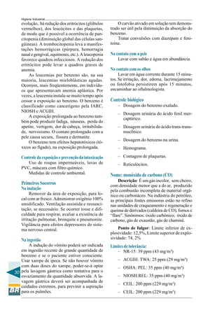 30
Higiene Industrial
evolução, há redução dos eritrócitos (glóbulos
vermelhos), dos leucócitos e das plaquetas,
de modo que é possível a ocorrência de pan-
citopenia (diminuição global das células san-
güíneas). A trombocitopenia leva a manifes-
tações hemorrágicas (púrpura, hemorragia
nasalegengival,equimoses, etc.).A leucopenia
favorece quadros infecciosos. A redução dos
eritrócitos pode levar a quadros graves de
anemia.
As leucemias por benzeno são, na sua
maioria, leucemias mieloblásticas agudas.
Ocorrem, mais freqüentemente, em indivídu-
os que apresentavam anemia aplástica. Por
vezes, a leucemia instala-se muito tempo após
cessar a exposição ao benzeno. O benzeno é
classificado como cancerígeno pela IARC,
NIOSH e ACGIH.
A exposição prolongada ao benzeno tam-
bém pode produzir fadiga, náuseas, perda do
apetite, vertigem, dor de cabeça, irritabilida-
de, nervosismo. O contato prolongado com a
pele causa secura, fissura e dermatite.
O benzeno tem efeitos hepatotóxicos (tó-
xicos ao fígado), na exposição prolongada.
Controle da exposição e prevenção da intoxicação
Uso de roupas impermeáveis, luvas de
PVC, máscara com filtro químico.
Medidas de controle ambiental.
Primeiros Socorros
Na inalação
Remover da área de exposição, para lo-
cal com ar fresco. Administrar oxigênio 100%
umidificado. Ventilação assistida e ressusci-
tação, se necessário. Se ocorrer tosse e difi-
culdade para respirar, avaliar a existência de
irritação pulmonar, bronquite e pneumonite.
Vigilância para efeitos depressores do siste-
ma nervoso central.
Na ingestão
A indução do vômito poderá ser indicada
em ingestão recente de grande quantidade de
benzeno e se o paciente estiver consciente.
Usar xarope de ipeca. Se não houver vômito
com duas doses do xarope, poder-se-á optar
pela lavagem gástrica como tentativa para o
esvaziamento da quantidade absorvida. A la-
vagem gástrica deverá ser acompanhada de
cuidados extremos, para previnir a aspiração
para os pulmões.
O carvão ativado em solução tem demons-
trado ser útil pela diminuição da absorção do
benzeno.
Tratar convulsões com diazepam e feni-
toína.
No contato com a pele
Lavar com sabão e água em abundância.
No contato com os olhos
Lavar em água corrente durante 15 minu-
tos. Se irritação, dor, edema, lacrimejamento
ou fotofobia persistirem após 15 minutos,
encaminhar ao oftalmologista.
Controle biológico
– Dosagem do benzeno exalado.
– Dosagem urinária do ácido fenil mer-
captúrico.
– Dosagem urinária do ácido trans-trans-
mucônico.
– Dosagem do benzeno na urina.
– Hemograma.
– Contagem de plaquetas.
– Reticulócitos.
Nome: monóxido de carbono (CO)
Descrição: É um gás incolor, sem cheiro,
com densidade menor que a do ar, produzido
pela combustão incompleta de material orgâ-
nico ou carbonáceo. Na indústria do petróleo,
as principais fontes emissoras estão no refino
nas unidades de craqueamento e regeneração e
queima de derivados (caldeira de CO), fornos e
“flare”. Sinônimos: óxido carbônico, óxido de
carbono, gás de exaustão, gás de chaminé.
Ponto de fulgor: Limite inferior de ex-
plosividade: 12,5%, Limite superior de explo-
sividade: 74, 2%
Limites de tolerância:
– NR-15: 39 ppm (43 mg/m³)
– ACGIH: TWA: 25 ppm (29 mg/m³)
– OSHA: PEL: 35 ppm (40 mg/m³)
– NIOSH:REL: 35 ppm (40 mg/m³)
– CEIL: 200 ppm (229 mg/m³)
– CEIL: 200 ppm (229 mg/m³)
 