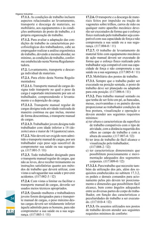34
Higiene Industrial
17.1.1. As condições de trabalho incluem
aspectos relacionados ao levantamento,
transporte e descarga de materiais, ao
mobiliário, aos equipamentos e às condi-
ções ambientais do posto de trabalho, e à
própria organização do trabalho.
17.1.2. Para avaliar a adaptação das con-
dições de trabalho às características psi-
cofisiológicas dos trabalhadores, cabe ao
empregador realizar a análise ergonômica
do trabalho, devendo a mesma abordar, no
mínimo, as condições de trabalho, confor-
me estabelecido nesta Norma Regulamen-
tadora.
17.2. Levantamento, transporte e descar-
ga individual de materiais.
17.2.1. Para efeito desta Norma Regula-
mentadora:
17.2.1.1. Transporte manual de cargas de-
signa todo transporte no qual o peso da
carga é suportado inteiramente por um só
trabalhador, compreendendo o levanta-
mento e a deposição da carga.
17.2.1.2. Transporte manual regular de
cargas designa toda atividade realizada de
maneira contínua ou que inclua, mesmo
de forma descontínua, o transporte manual
de cargas.
17.2.1.3. Trabalhador jovem designa todo
trabalhador com idade inferior a 18 (de-
zoito) anos e maior de 14 (quatorze) anos.
17.2.2. Não deverá ser exigido nem admi-
tido o transporte manual de cargas, por um
trabalhador cujo peso seja suscetível de
comprometer sua saúde ou sua seguran-
ça. (117.001-5 / I1)
17.2.3. Todo trabalhador designado para
o transporte manual regular de cargas, que
não as leves, deve receber treinamento ou
instruções satisfatórias quanto aos méto-
dos de trabalho que deverá utilizar, com
vistas a salvaguardar sua saúde e prevenir
acidentes. (117.002-3 / I2)
17.2.4. Com vistas a limitar ou facilitar o
transporte manual de cargas, deverão ser
usados meios técnicos apropriados.
17.2.5. Quando mulheres e trabalhadores
jovens forem designados para o transpor-
te manual de cargas, o peso máximo des-
tas cargas deverá ser nitidamente inferior
àquele admitido para os homens, para não
comprometer a sua saúde ou a sua segu-
rança. (117.003-1 / I1)
17.2.6. O transporte e a descarga de mate-
riais feitos por impulsão ou tração de
vagonetes sobre trilhos, carros de mão ou
qualquer outro aparelho mecânico deve-
rão ser executados de forma que o esforço
físico realizado pelo trabalhador seja com-
patível com sua capacidade de força e não
comprometa a sua saúde ou a sua segu-
rança. (117.004-0 / 11)
17.2.7. O trabalho de levantamento de
material feito com equipamento mecânico
de ação manual deverá ser executado de
forma que o esforço físico realizado pelo
trabalhador seja compatível com sua capa-
cidade de força e não comprometa a sua
saúde ou a sua segurança. (117.005-8 / 11)
17.3. Mobiliário dos postos de trabalho.
17.3.1. Sempre que o trabalho puder ser
executado na posição sentada, o posto de
trabalho deve ser planejado ou adaptado
para esta posição. (117.006-6 / I1)
17.3.2. Para trabalho manual sentado ou
que tenha de ser feito em pé, as bancadas,
mesas, escrivaninhas e os painéis devem
proporcionar ao trabalhador condições de
boa postura, visualização e operação e
devem atender aos seguintes requisitos
mínimos:
a) ter altura e características da superfície
de trabalho compatíveis com o tipo de
atividade, com a distância requerida dos
olhos ao campo de trabalho e com a
altura do assento; (117.007-4 / I2)
b) ter área de trabalho de fácil alcance e
visualização pelo trabalhador;
(117.008-2 / I2)
c) ter características dimensionais que
possibilitem posicionamento e movi-
mentação adequados dos segmentos
corporais. (117.009-0 / I2)
17.3.2.1. Para trabalho que necessite tam-
bém da utilização dos pés, além dos re-
quisitos estabelecidos no subitem 17.3.2,
os pedais e demais comandos para acio-
namento pelos pés devem ter posiciona-
mento e dimensões que possibilitem fácil
alcance, bem como ângulos adequados
entre as diversas partes do corpo do traba-
lhador, em função das características e
peculiaridades do trabalho a ser executa-
do. (117.010-4 / I2)
17.3.3. Os assentos utilizados nos postos
de trabalho devem atender aos seguintes
requisitos mínimos de conforto:
 