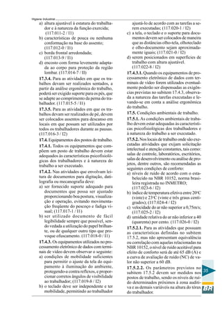 Higiene Industrial
35
ajustá-lo de acordo com as tarefas a se-
rem executadas; (117.020-1 / I2)
c) a tela, o teclado e o suporte para docu-
mentos devem ser colocados de maneira
que as distâncias olho-tela, olhoteclado
e olho-documento sejam aproximada-
mente iguais; (117.021-0 / I2)
d) serem posicionados em superfícies de
trabalho com altura ajustável.
(117.022-8 / I2)
17.4.3.1. Quando os equipamentos de pro-
cessamento eletrônico de dados com ter-
minais de vídeo forem utilizados eventual-
mente poderão ser dispensadas as exigên-
cias previstas no subitem 17.4.3, observa-
da a natureza das tarefas executadas e le-
vando-se em conta a análise ergonômica
do trabalho.
17.5. Condições ambientais de trabalho.
17.5.1. As condições ambientais de traba-
lho devem estar adequadas às característi-
cas psicofisiológicas dos trabalhadores e
à natureza do trabalho a ser executado.
17.5.2. Nos locais de trabalho onde são exe-
cutadas atividades que exijam solicitação
intelectual e atenção constantes, tais como:
salas de controle, laboratórios, escritórios,
salas de desenvolvimento ou análise de pro-
jetos, dentre outros, são recomendadas as
seguintes condiçôes de conforto:
a) níveis de ruído de acordo com o esta-
belecido na NBR 10152, norma brasi-
leira registrada no INMETRO;
(117.023-6 / I2)
b) índice de temperatura efetiva entre 20o
C
(vinte) e 23o
C (vinte e três graus centí-
grados); (117.024-4 / I2)
c) velocidade do ar não superior a 0,75m/s;
(117.025-2 / I2)
d) umidade relativa do ar não inferior a 40
(quarenta) por cento. (117.026-0 / I2)
17.5.2.1. Para as atividades que possuam
as características definidas no subitem
17.5.2, mas não apresentam equivalência
ou correlação com aquelas relacionadas na
NBR 10152, o nível de ruído aceitável para
efeito de conforto será de até 65 dB (A) e
a curva de avaliação de ruído (NC) de va-
lor não superior a 60 dB.
17.5.2.2. Os parâmetros previstos no
subitem 17.5.2 devem ser medidos nos
postos de trabalho, sendo os níveis de ruí-
do determinados próximos à zona auditi-
va e as demais variáveis na altura do tórax
do trabalhador.
a) altura ajustável à estatura do trabalha-
dor e à natureza da função exercida;
(117.011-2 / I1)
b) características de pouca ou nenhuma
conformação na base do assento;
(117.012-0 / I1)
c) borda frontal arredondada;
(117.013-9 / I1)
d) encosto com forma levemente adapta-
da ao corpo para proteção da região
lombar. (117.014-7 / II)
17.3.4. Para as atividades em que os tra-
balhos devam ser realizados sentados, a
partir da análise ergonômica do trabalho,
poderá ser exigido suporte para os pés, que
se adapte ao comprimento da perna do tra-
balhador. (117.015-5 / I1)
17.3.5. Para as atividades em que os tra-
balhos devam ser realizados de pé, devem
ser colocados assentos para descanso em
locais em que possam ser utilizados por
todos os trabalhadores durante as pausas.
(117.016-3 / I2)
17.4. Equipamentos dos postos de trabalho.
17.4.1. Todos os equipamentos que com-
põem um posto de trabalho devem estar
adequados às características psicofisioló-
gicas dos trabalhadores e à natureza do
trabalho a ser executado.
17.4.2. Nas atividades que envolvam lei-
tura de documentos para digitação, dati-
lografia ou mecanografia deve:
a) ser fornecido suporte adequado para
documentos que possa ser ajustado
proporcionando boa postura, visualiza-
ção e operação, evitando movimenta-
ção freqüente do pescoço e fadiga vi-
sual; (117.017-1 / I1)
b) ser utilizado documento de fácil
legibilidade sempre que possível, sen-
do vedada a utilização do papel brilhan-
te, ou de qualquer outro tipo que pro-
voque ofuscamento. (117.018-0 / I1)
17.4.3. Os equipamentos utilizados no pro-
cessamento eletrônico de dados com termi-
nais de vídeo devem observar o seguinte:
a) condições de mobilidade suficientes
para permitir o ajuste da tela do equi-
pamento à iluminação do ambiente,
protegendo-a contra reflexos, e propor-
cionar corretos ângulos de visibilidade
ao trabalhador; (117.019-8 / I2)
b) o teclado deve ser independente e ter
mobilidade, permitindo ao trabalhador
 