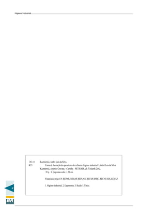 4
Higiene Industrial
363.11 Kazmierski,AndréLuisdaSilva.
K23 Curso de formação de operadores de refinaria: higiene industrial / André Luis da Silva
Kazmierski,AntonioGravena.-Curitiba: PETROBRAS:UnicenP,2002.
38 p. : il. (algumas color.) ; 30 cm.
FinanciadopelasUN:REPAR,REGAP,REPLAN,REFAP,RPBC,RECAP,SIX,REVAP.
1.Higieneindustrial.2.Ergonomia.3.Ruído.I.Título.
 