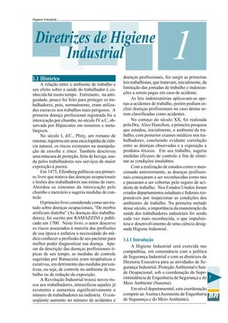 Higiene Industrial
7
1Diretrizes de Higiene
Industrial
1.1 Histórico
A relação entre o ambiente de trabalho e
seu efeito sobre a saúde do trabalhador é co-
nhecida há muito tempo. Entretanto, na anti-
guidade, pouco foi feito para proteger os tra-
balhadores, pois, normalmente, eram utiliza-
dos escravos nos trabalhos mais perigosos. A
primeira doença profissional registrada foi a
intoxicação por chumbo, no século IV a.C, ob-
servada por Hipócrates em mineiros e meta-
lúrgicos.
No século I, d.C., Pliny, um romano de
renome, registrou em uma enciclopédia de ciên-
cia natural, os riscos existentes na manipula-
ção de enxofre e zinco. Também descreveu
uma máscara de proteção, feita de bexiga, usa-
da pelos trabalhadores nos serviços de maior
exposição à poeira.
Em 1473, Ellonberg publicou seu primei-
ro livro que tratava das doenças ocupacionais
e lesões dos trabalhadores nas minas de ouro.
Abordou os sintomas da intoxicação pelo
chumbo e mercúrio e sugeriu medidas de con-
trole.
O primeiro livro considerado como um tra-
tado sobre doenças ocupacionais, "De morbis
artificum diatriba" (As doenças dos trabalha-
dores), foi escrito por RAMAZZINI e publi-
cado em 1700. Neste livro, o autor descreve
os riscos associados à maioria das profissões
de sua época e enfatiza a necessidade do mé-
dico conhecer a profissão de seu paciente para
melhor poder diagnosticar sua doença. Ape-
sar da descrição das doenças profissionais tí-
picas de seu tempo, as medidas de controle
sugeridas por Ramazzini eram terapêuticas e
curativas, em detrimento das medidas preven-
tivas, ou seja, de controle no ambiente de tra-
balho ou de redução da exposição.
A Revolução Industrial trouxe novos ris-
cos aos trabalhadores, intensificou aqueles já
existentes e aumentou significativamente o
número de trabalhadores na indústria. O con-
seqüente aumento no número de acidentes e
doenças profissionais, fez surgir as primeiras
leis trabalhistas, que tratavam, inicialmente, da
limitação das jomadas de trabalho e indeniza-
ções a serem pagas em caso de acidente.
As leis indenizatórias aplicavam-se ape-
nas a acidentes de trabalho, porém podiam in-
cluir doenças profissionais no caso destas se-
rem classificadas como acidentes.
No começo do século XX, foi realizada
pela Dra. Alice Hamilton, a primeira pesquisa
que estudou, inicialmente, o ambiente de tra-
balho, com posterior exames médicos nos tra-
balhadores, concluindo evidente correlação
entre as doenças observadas e a exposição a
produtos tóxicos. Em seu trabalho, sugeriu
medidas eficazes de controle a fim de elimi-
nar as condições insalubres.
Com a realização de estudos como o men-
cionado anteriormente, as doenças profissio-
nais começaram a ser reconhecidas como tais
e passaram a ser cobertas pelo seguro de aci-
dente de trabalho. Nos Estados Unidos foram
criados departamentos estaduais e federais res-
ponsáveis por inspecionar as condições dos
ambientes de trabalho. Na primeira metade
desse século, a importância da manutenção da
saúde dos trabalhadores industriais foi sendo
cada vez mais reconhecida, o que impulsio-
nou o desenvolvimento de uma ciência desig-
nada Higiene Industrial.
1.1.1 Introdução
A Higiene Industrial será exercida nas
companhias, em consonância com a política
de Segurança Industrial e com as diretrizes da
Diretoria Executiva para as atividades de Se-
gurança Industrial, Proteção Ambiental e Saú-
de Ocupacional, sob a coordenação da Supe-
rintendência de Engenharia de Segurança e do
Meio Ambiente (Susema).
Em nível departamental, esta coordenação
compete ao Asema (Assistente de Engenharia
de Segurança e do Meio Ambiente).
 