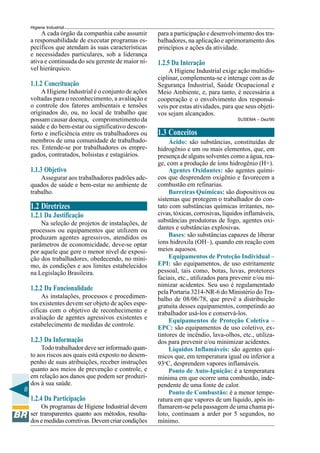 8
Higiene Industrial
A cada órgão da companhia cabe assumir
a responsabilidade de executar programas es-
pecíficos que atendam às suas características
e necessidades particulares, sob a liderança
ativa e continuada do seu gerente de maior ní-
vel hierárquico.
1.1.2 Conceituação
A Higiene Industrial é o conjunto de ações
voltadas para o reconhecimento, a avaliação e
o controle dos fatores ambientais e tensões
originados do, ou, no local de trabalho que
possam causar doença, comprometimento da
saúde e do bem-estar ou significativo descon-
forto e ineficiência entre os trabalhadores ou
membros de uma comunidade de trabalhado-
res. Entende-se por trabalhadores os empre-
gados, contratados, bolsistas e estagiários.
1.1.3 Objetivo
Assegurar aos trabalhadores padrões ade-
quados de saúde e bem-estar no ambiente de
trabalho.
1.2 Diretrizes
1.2.1 Da Justificação
Na seleção de projetos de instalações, de
processos ou equipamentos que utilizem ou
produzam agentes agressivos, atendidos os
parâmetros de economicidade, deve-se optar
por aquele que gere o menor nível de exposi-
ção dos trabalhadores, obedecendo, no míni-
mo, às condições e aos limites estabelecidos
na Legislação Brasileira.
1.2.2 Da Funcionalidade
As instalações, processos e procedimen-
tos existentes devem ser objeto de ações espe-
cíficas com o objetivo de reconhecimento e
avaliação de agentes agressivos existentes e
estabelecimento de medidas de controle.
1.2.3 Da Informação
Todo trabalhador deve ser informado quan-
to aos riscos aos quais está exposto no desem-
penho de suas atribuições, receber instruções
quanto aos meios de prevenção e controle, e
em relação aos danos que podem ser produzi-
dos à sua saúde.
1.2.4 Da Participação
Os programas de Higiene Industrial devem
ser transparentes quanto aos métodos, resulta-
dosemedidascorretivas.Devemcriarcondições
para a participação e desenvolvimento dos tra-
balhadores, na aplicação e aprimoramento dos
princípios e ações da atividade.
1.2.5 Da Interação
A Higiene Industrial exige ação multidis-
ciplinar, complementa-se e interage com as de
Segurança Industrial, Saúde Ocupacional e
Meio Ambiente, e, para tanto, é necessária a
cooperação e o envolvimento dos responsá-
veis por estas atividades, para que seus objeti-
vos sejam alcançados.
SUSEMA – Dez/90
1.3 Conceitos
Ácido: são substâncias, constituídas de
hidrogênio e um ou mais elementos, que, em
presença de alguns solventes como a água, rea-
ge, com a produção de íons hidrogênio (H+).
Agentes Oxidantes: são agentes quími-
cos que desprendem oxigênio e favorecem a
combustão em refinarias.
Barreiras Químicas: são dispositivos ou
sistemas que protegem o trabalhador do con-
tato com substâncias químicas irritantes, no-
civas, tóxicas, corrosivas, líquidos inflamáveis,
substâncias produtoras de fogo, agentes oxi-
dantes e substâncias explosivas.
Bases: são substâncias capazes de liberar
íons hidroxila (OH–), quando em reação com
meios aquosos.
Equipamentos de Proteção Individual –
EPI: são equipamentos, de uso estritamente
pessoal, tais como, botas, luvas, protetores
faciais, etc., utilizados para prevenir e/ou mi-
nimizar acidentes. Seu uso é regulamentado
pela Portaria 3214-NR-6 do Ministério do Tra-
balho de 08/06/78, que prevê a distribuição
gratuita desses equipamentos, competindo ao
trabalhador usá-los e conservá-los.
Equipamentos de Proteção Coletiva –
EPC: são equipamentos de uso coletivo, ex-
tintores de incêndio, lava-olhos, etc., utiliza-
dos para prevenir e/ou minimizar acidentes.
Líquidos Inflamáveis: são agentes quí-
micos que, em temperatura igual ou inferior a
93o
C, desprendem vapores inflamáveis.
Ponto de Auto-Ignição: é a temperatura
mínima em que ocorre uma combustão, inde-
pendente de uma fonte de calor.
Ponto de Combustão: é a menor tempe-
ratura em que vapores de um líquido, após in-
flamarem-se pela passagem de uma chama pi-
loto, continuam a arder por 5 segundos, no
mínimo.
 