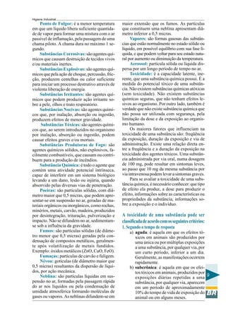 Higiene Industrial
9
Ponto de Fulgor: é a menor temperatura
em que um líquido libera suficiente quantida-
de de vapor para formar uma mistura com o ar
passível de inflamação, pela passagem de uma
chama piloto. A chama dura no máximo 1 se-
gundo.
Substâncias Corrosivas: são agentes quí-
micos que causam destruição de tecidos vivos
e/ou materiais inertes.
Substâncias Explosivas: são agentes quí-
micos que pela ação de choque, percussão, fric-
ção, produzem centelhas ou calor suficiente
para iniciar um processo destrutivo através de
violenta liberação de energia.
Substâncias Irritantes: são agentes quí-
micos que podem produzir ação irritante so-
bre a pele, olhos e trato respiratório.
Substâncias Nocivas: são agentes quími-
cos que, por inalação, absorção ou ingestão,
produzem efeitos de menor gravidade.
Substâncias Tóxicas: são agentes quími-
cos que, ao serem introduzidos no organismo
por inalação, absorção ou ingestão, podem
causar efeitos graves e/ou mortais.
Substâncias Produtoras de Fogo: são
agentes químicos sólidos, não explosivos, fa-
cilmente combustíveis, que causam ou contri-
buem para a produção de incêndios.
Substância Química: é todo o agente que
contém uma atividade potencial intrínseca,
capaz de interferir em um sistema biológico
levando a um dano, lesão ou injúria, quando
absorvido pelas diversas vias de penetração.
Poeiras: são partículas sólidas, com diâ-
metro maior que 0,5 micras, que podem apre-
sentar-se em suspensão no ar, geradas de ma-
teriais orgânicos ou inorgânicos, como rochas,
minérios, metais, carvão, madeira, produzidos
por desintegração, trituração, pulverização e
impacto. Não se difundem no ar, sedimentam-
se sob a influência da gravidade.
Fumos: são partículas sólidas (de diâme-
tro menor que 0,5 micras) geradas pela con-
densação de compostos metálicos, geralmen-
te após volatilização de metais fundidos.
Exemplo: óxidos metálicos (ZnO, CuO, FeO).
Fumaças: partículas de carvão e fuligem.
Névoa: gotículas (de diâmetro maior que
0,5 micras) resultantes da dispersão de líqui-
dos, por ação mecânica.
Neblina: são partículas líquidas em sus-
pensão no ar, formadas pela passagem rápida
do ar nos líquidos ou pela condensação de
umidade atmosférica formando moléculas de
gases ou vapores. As neblinas difundem-se em
maior extensão que os fumos. As partículas
que constituem uma neblina apresentam diâ-
metro inferior a 0,5 micras.
Vapores: são formas gasosas das substân-
cias que estão normalmente no estado sólido ou
líquido, em possível equilíbrio com sua fase lí-
quida, e que podem voltar para seu estado natu-
ral por aumento ou diminuição da temperatura.
Aerossol: partícula sólida ou líquida dis-
persa por um longo período de tempo no ar.
Toxicidade: é a capacidade latente, ine-
rente, que uma substância química possui. É a
medida do potencial tóxico de uma substân-
cia. Não existem substâncias químicas atóxicas
(sem toxicidade). Não existem substâncias
químicas seguras, que não tenham efeitos le-
sivos ao organismo. Por outro lado, também é
verdade que não existe substância química que
não possa ser utilizada com segurança, pela
limitação da dose e da exposição ao organis-
mo humano.
Os maiores fatores que influenciam na
toxicidade de uma substância são: freqüência
da exposição, duração da exposição e via de
administração. Existe uma relação direta en-
tre a freqüência e a duração da exposição na
toxicidade dos agentes tóxicos. Uma substân-
cia administrada por via oral, numa dosagem
de 100 mg, pode resultar em sintomas leves,
ao passo que 10 mg da mesma substância por
via intravenosa podem levar a sintomas graves.
Para se avaliar a toxicidade de uma subs-
tância química, é necessário conhecer: que tipo
de efeito ela produz, a dose para produzir o
efeito, informações sobre as características ou
propriedades da substância, informações so-
bre a exposição e o indivíduo.
A toxicidade de uma substância pode ser
classificadadeacordocomosseguintescritérios:
1. Segundo o tempo de resposta
a) aguda: é aquela em que os efeitos tó-
xicos em animais são produzidos por
uma única ou por múltiplas exposições
a uma substância, por qualquer via, por
um curto período, inferior a um dia.
Geralmente, as manifestações ocorrem
rapidamente.
b) subcrônica: é aquela em que os efei-
tos tóxicos em animais, produzidos por
exposições diárias repetidas a uma
substância, por qualquer via, aparecem
em um período de aproximadamente
10% do tempo de vida de exposição do
animal ou em alguns meses.
 