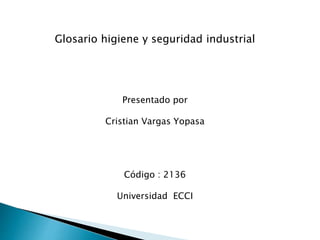 Glosario higiene y seguridad industrial 
Presentado por 
Cristian Vargas Yopasa 
Código : 2136 
Universidad ECCI 
 
