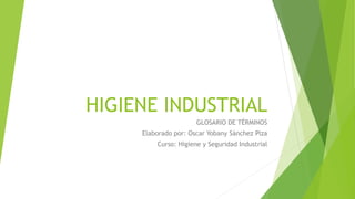HIGIENE INDUSTRIAL 
GLOSARIO DE TÉRMINOS 
Elaborado por: Oscar Yobany Sánchez Piza 
Curso: Higiene y Seguridad Industrial 
 