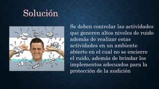 Se deben controlar las actividades
que generen altos niveles de ruido
además de realizar estas
actividades en un ambiente
abierto en el cual no se encierre
el ruido, además de brindar los
implementos adecuados para la
protección de la audición
 