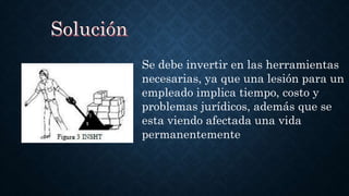 Se debe invertir en las herramientas
necesarias, ya que una lesión para un
empleado implica tiempo, costo y
problemas jurídicos, además que se
esta viendo afectada una vida
permanentemente
 