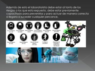 Además de esto el laboratorista debe estar al tanto de los
riesgos a los que esta expuesto, debe estar previamente
capacitado para prevenirlos y para actuar de manera correcta
si llegara a suceder cualquier percance.
 