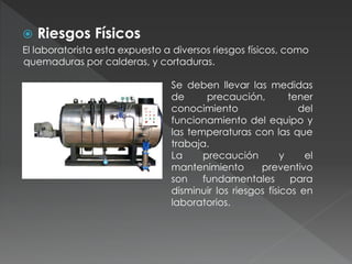  Riesgos Físicos
El laboratorista esta expuesto a diversos riesgos físicos, como
quemaduras por calderas, y cortaduras.
Se deben llevar las medidas
de precaución, tener
conocimiento del
funcionamiento del equipo y
las temperaturas con las que
trabaja.
La precaución y el
mantenimiento preventivo
son fundamentales para
disminuir los riesgos físicos en
laboratorios.
 