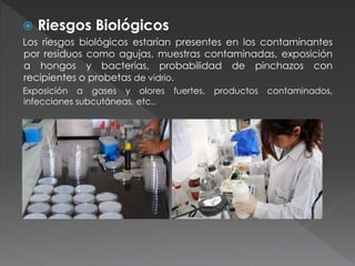  Riesgos Biológicos
Los riesgos biológicos estarían presentes en los contaminantes
por residuos como agujas, muestras contaminadas, exposición
a hongos y bacterias, probabilidad de pinchazos con
recipientes o probetas de vidrio.
Exposición a gases y olores fuertes, productos contaminados,
infecciones subcutáneas, etc..
 