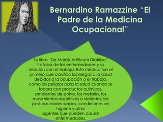 Bernardino Ramazzine “El
Padre de la Medicina
Ocupacional”
Su libro “De Morbis Artificum Diatriba”
trataba de las enfermedades y su
relación con el trabajo. Este médico fue el
primero que clasifico los riesgos a la salud
debidos a la ocupación o el trabajo,
como los peligros para la salud cuando se
labora con productos químicos,
ambientes de polvo, los metales, los
movimientos repetitivos o violentos, las
posturas inadecuadas, condiciones de
higiene y otros
agentes que pueden causar
enfermedades.
 