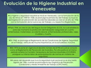 Evolución de la Higiene Industrial en
Venezuela
La higiene y seguridad industrial se inició en Venezuela, con la formulación de la
Ley de Minas en 1909 En 1928, se promulga la primera ley del Trabajo aunque la
real legislación en prevención de accidentes laborales se creó en el año de 1936
con la formulación de la nueva Ley de Trabajo y su respectivo Reglamento.
Para 1944, se crea la Ley del Seguro Social Obligatorio (S.S.O), la cual establecía
para ese momento la protección del trabajador asegurado en cuanto
enfermedad, maternidad, accidente laboral, enfermedades profesionales, vejez,
invalidez y muerte.
En 1968, se promulga el Reglamento de las Condiciones de Higiene, Seguridad
en el Trabajo, vehículo de mucha importancia, en la actualidad, inclusive.
En 1974 se pone en vigencia el decreto número 46 (2195) el cual se conoció
como el Reglamento de Prevención de Incendios. Por otra parte en el mismo
período anterior la Comisión Venezolana de Normas Industriales (COVENIN)
prosiguen su intensa labor de estandarización de normas en materia de
seguridad.
A pesar del desarrollo que tuvo la seguridad nivel nacional no es sino hasta
agosto de 1986, cuando se promulga la Ley Orgánica de Prevención,
Condiciones y Medio Ambiente de Trabajo (LOPCYMAT).
 