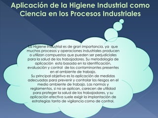 Aplicación de la Higiene Industrial como
Ciencia en los Procesos Industriales
La Higiene Industrial es de gran importancia, ya que
muchos procesos y operaciones industriales producen
o utilizan compuestos que pueden ser perjudiciales
para la salud de los trabajadores. Su metodología de
aplicación esta basada en la identificación,
evaluación y control de los contaminantes presentes
en el ambiente de trabajo.
Su principal objetivo es la aplicación de medidas
adecuadas para prevenir y controlar los riesgos en el
medio ambiente de trabajo. Las normas y
reglamentos, si no se aplican, carecen de utilidad
para proteger la salud de los trabajadores, y su
aplicación efectiva suele exigir la implantación de
estrategias tanto de vigilancia como de control.
 
