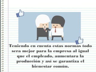 Teniendo en cuenta estas normas todo
sera mejor para la empresa al igual
que el empleado, aumentara la
producción y así se garantiza el
bienestar común.
 