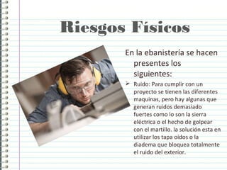 Riesgos Físicos
En la ebanistería se hacen
presentes los
siguientes:
 Ruido: Para cumplir con un
proyecto se tienen las diferentes
maquinas, pero hay algunas que
generan ruidos demasiado
fuertes como lo son la sierra
eléctrica o el hecho de golpear
con el martillo. la solución esta en
utilizar los tapa oídos o la
diadema que bloquea totalmente
el ruido del exterior.
 